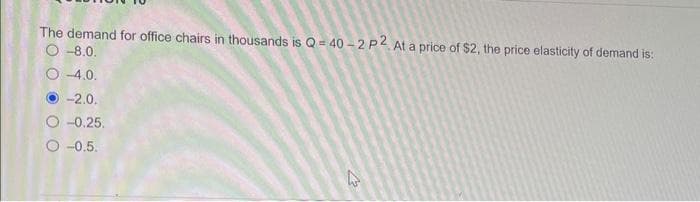 The demand for office chairs in thousands is Q-40-2 P2, At a price of $2, the price elasticity of demand is:
O-8.0.
O-4.0.
-2.0.
-0.25.
O-0.5.