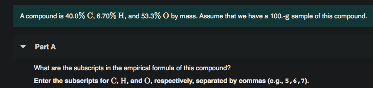 A compound is 40.0% C, 6.70% H, and 53.3% O by mass. Assume that we have a 100.-g sample of this compound.
Part A
What are the subscripts in the empirical formula of this compound?
Enter the subscripts for C, H, and O, respectively, separated by commas (e.g., 5,6,7).
