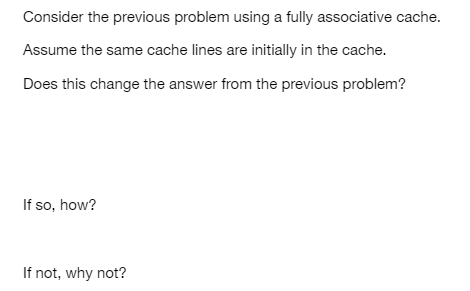 Consider the previous problem using a fully associative cache.
Assume the same cache lines are initially in the cache.
Does this change the answer from the previous problem?
If so, how?
If not, why not?
