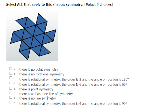 Select ALL that apply to this shape's symmetry. [Select 3 choices]
*
there is no point symmetry
there is no rotational symmetry
there is rotational symmetry: the order is 2 and the angle of rotation is 180⁰
Od there is rotational symmetry: the order is 6 and the angle of rotation is 60⁰
De there is point symmetry
Of there is at least one line of symmetry
there is no line symmetry
there is rotational symmetry: the order is 4 and the angle of rotation is 90⁰
30 0 0 0 000