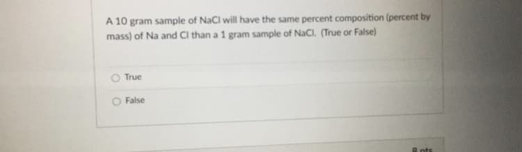 A 10 gram sample of NaCl will have the same percent composition (percent by
mass) of Na and Cl than a 1 gram sample of NaCl. (True or False)
True
O False
A nts

