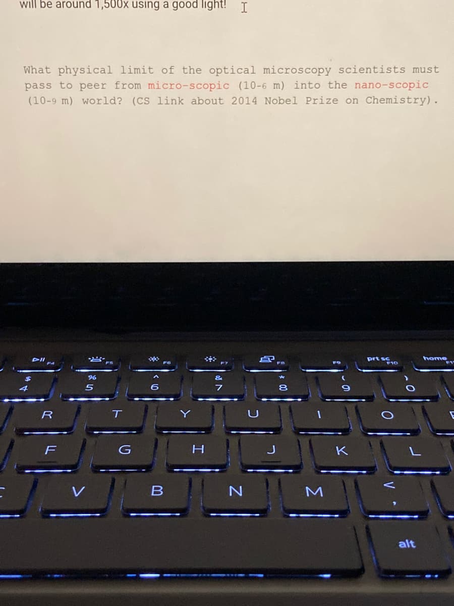will be around 1,500x using a good light! I
What physical limit of the optical microscopy scientists must
pass to peer from micro-scopic (10-6 m) into the nano-scopic
(10-9 m) world? (CS link about 2014 Nobel Prize on Chemistry).
prt sc
F10
home
T
F
K
alt

