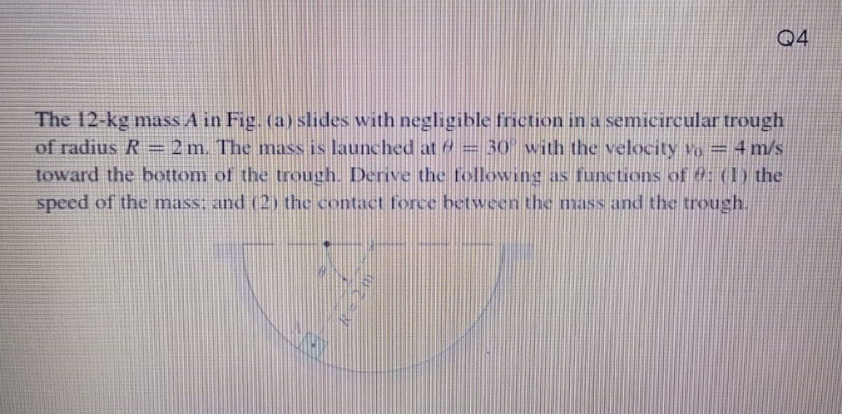 Q4
The 12-kg mass A in Fig. (a) slides with negligible friction in a semicircular trough
of radius R
toward the bottom of the trough. Derive the following as functions of (1) the
speed of the mass; and (2) the contact force between the mass and the treough.
2 m. The mass is launched at e= 30 with the velocity Yo = 4 m/s
