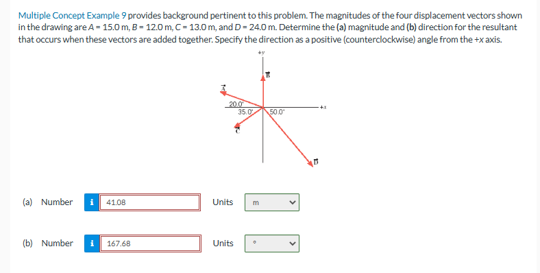Multiple Concept Example 9 provides background pertinent to this problem. The magnitudes of the four displacement vectors shown
in the drawing are A = 15.0 m, B = 12.0 m, C = 13.0 m, and D = 24.0 m. Determine the (a) magnitude and (b) direction for the resultant
that occurs when these vectors are added together. Specify the direction as a positive (counterclockwise) angle from the +x axis.
(a) Number
i 41.08
(b) Number i 167.68
20.0⁰
35.0
Units
Units
+y
m
50.0⁰