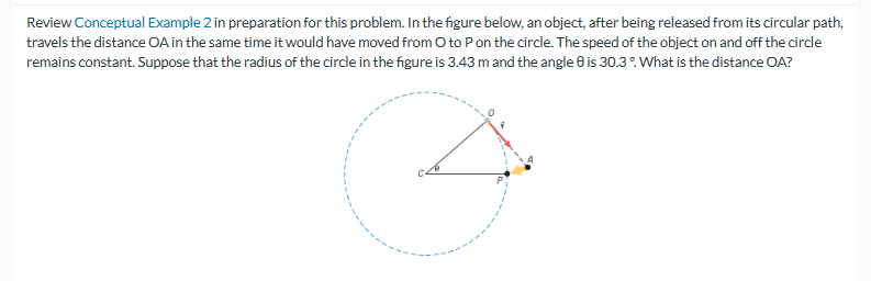 Review Conceptual Example 2 in preparation for this problem. In the figure below, an object, after being released from its circular path,
travels the distance OA in the same time it would have moved from O to P on the circle. The speed of the object on and off the circle
remains constant. Suppose that the radius of the circle in the figure is 3.43 m and the angle 8 is 30.3°. What is the distance OA?
