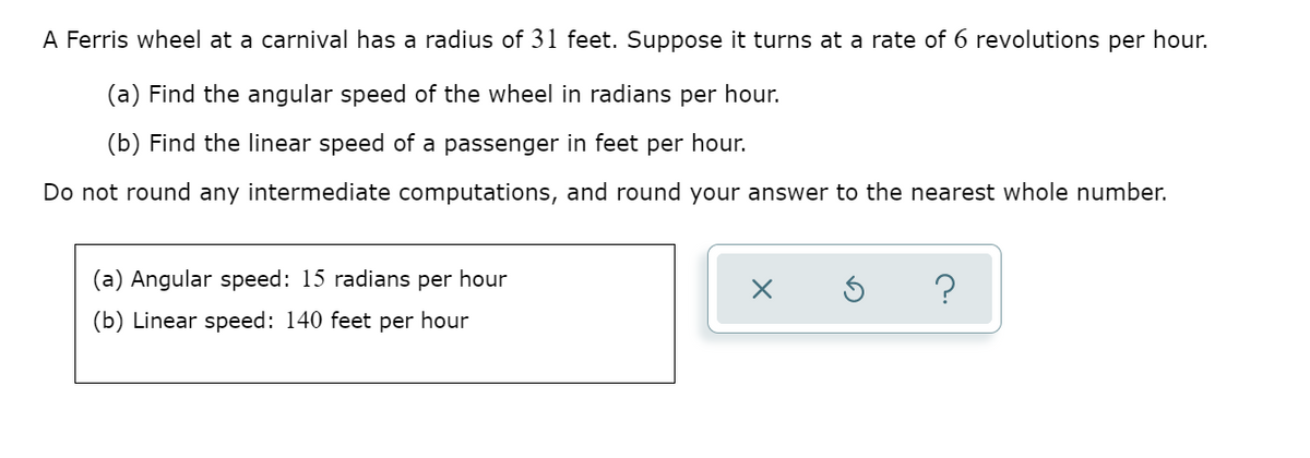 A Ferris wheel at a carnival has a radius of 31 feet. Suppose it turns at a rate of 6 revolutions per hour.
(a) Find the angular speed of the wheel in radians per hour.
(b) Find the linear speed of a passenger in feet per hour.
Do not round any intermediate computations, and round your answer to the nearest whole number.
(a) Angular speed: 15 radians per hour
(b) Linear speed: 140 feet per hour
