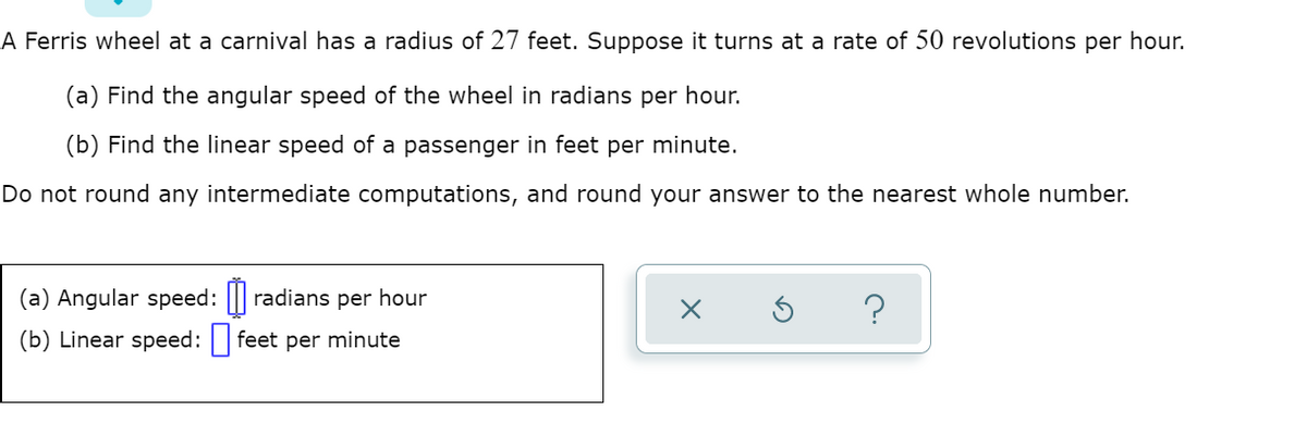 A Ferris wheel at a carnival has a radius of 27 feet. Suppose it turns at a rate of 50 revolutions per hour.
(a) Find the angular speed of the wheel in radians per hour.
(b) Find the linear speed of a passenger in feet per minute.
Do not round any intermediate computations, and round your answer to the nearest whole number.
(a) Angular speed: || radians per hour
?
(b) Linear speed: feet per minute
