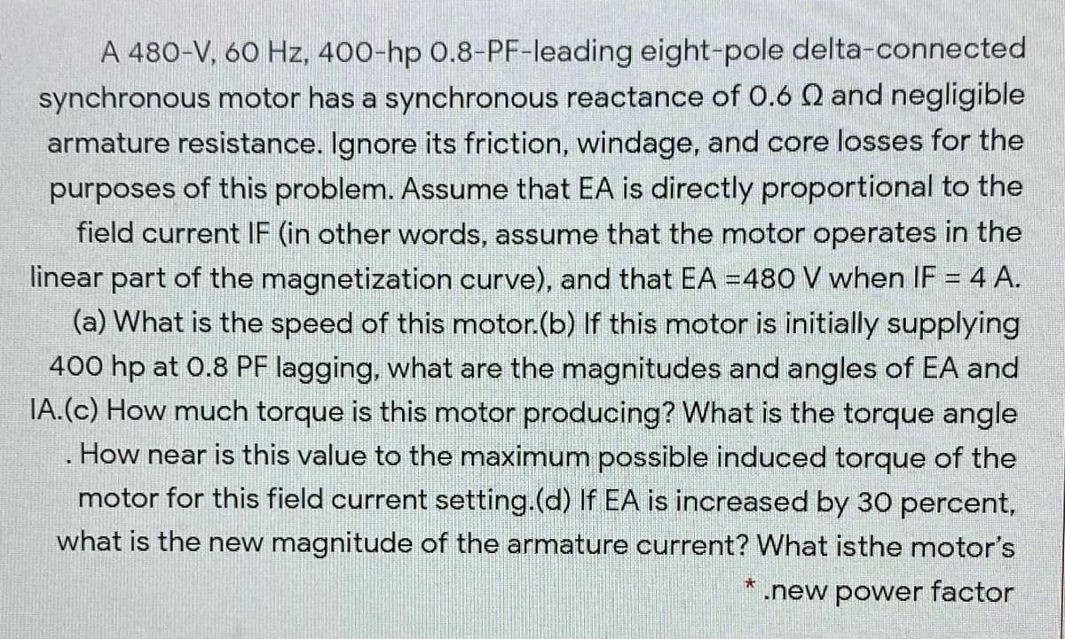 A 480-V, 60 Hz, 400-hp 0.8-PF-leading eight-pole delta-connected
synchronous motor has a synchronous reactance of 0.6 Q and negligible
armature resistance. Ignore its friction, windage, and core losses for the
purposes of this problem. Assume that EA is directly proportional to the
field current IF (in other words, assume that the motor operates in the
linear part of the magnetization curve), and that EA =480 V when IF = 4 A.
(a) What is the speed of this motor.(b) If this motor is initially supplying
400 hp at 0.8 PF lagging, what are the magnitudes and angles of EA and
IA.(c) How much torque is this motor producing? What is the torque angle
How near is this value to the maximum possible induced torque of the
motor for this field current setting.(d) If EA is increased by 30 percent,
what is the new magnitude of the armature current? What isthe motor's
.new power factor
