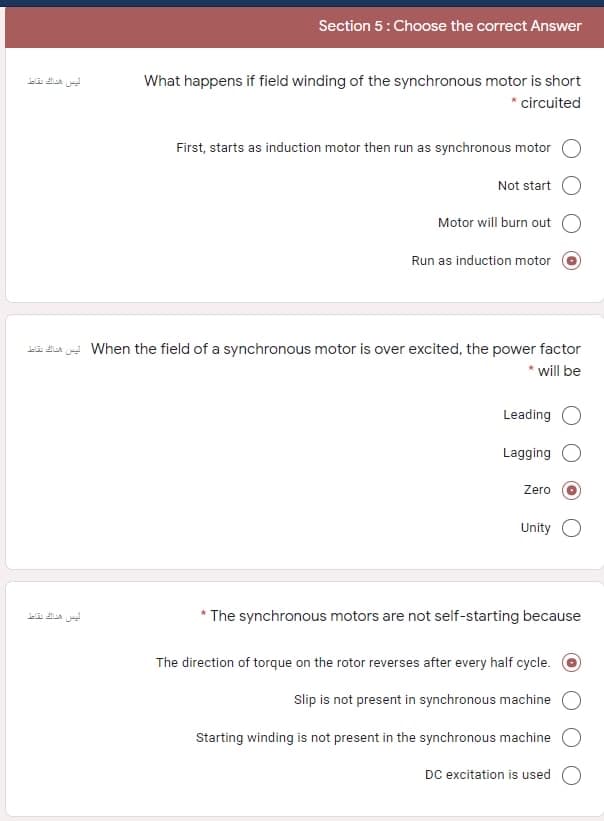 Section 5: Choose the correct Answer
What happens if field winding of the synchronous motor is short
* circuited
First, starts as induction motor then run as synchronous motor
Not start
Motor will burn out
Run as induction motor
i da - When the field of a synchronous motor is over excited, the power factor
will be
Leading O
Lagging
Zero
Unity
The synchronous motors are not self-starting because
The direction of torque on the rotor reverses after every half cycle. O
Slip is not present in synchronous machine
Starting winding is not present in the synchronous machine
DC excitation is used
