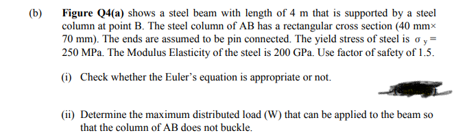 (b)
Figure Q4(a) shows a steel beam with length of 4 m that is supported by a steel
column at point B. The steel column of AB has a rectangular cross section (40 mm×
70 mm). The ends are assumed to be pin connected. The yield stress of steel is o y =
250 MPa. The Modulus Elasticity of the steel is 200 GPa. Use factor of safety of 1.5.
(i) Check whether the Euler's equation is appropriate or not.
(ii) Determine the maximum distributed load (W) that can be applied to the beam so
that the column of AB does not buckle.
