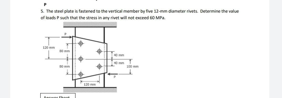 P
5. The steel plate is fastened to the vertical member by five 12-mm diameter rivets. Determine the value
of loads P such that the stress in any rivet will not exceed 60 MPa.
120 mm
80 mm
40 mm
40 mm
80 mm
P
Answer Shoot
#
120 mm
↑
100 mm