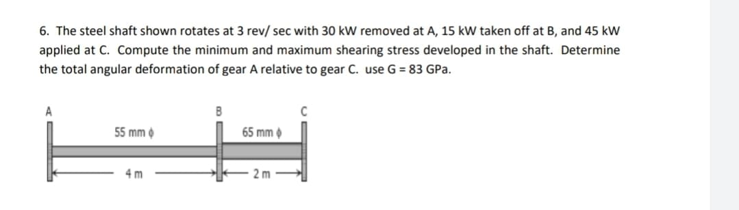 6. The steel shaft shown rotates at 3 rev/ sec with 30 kW removed at A, 15 kW taken off at B, and 45 kW
applied at C. Compute the minimum and maximum shearing stress developed in the shaft. Determine
the total angular deformation of gear A relative to gear C. use G = 83 GPa.
A
B
C
55 mm
65 mm
4m
2m