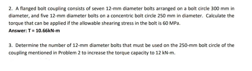 2. A flanged bolt coupling consists of seven 12-mm diameter bolts arranged on a bolt circle 300 mm in
diameter, and five 12-mm diameter bolts on a concentric bolt circle 250 mm in diameter. Calculate the
torque that can be applied if the allowable shearing stress in the bolt is 60 MPa.
Answer: T = 10.66kN-m
3. Determine the number of 12-mm diameter bolts that must be used on the 250-mm bolt circle of the
coupling mentioned in Problem 2 to increase the torque capacity to 12 kN-m.