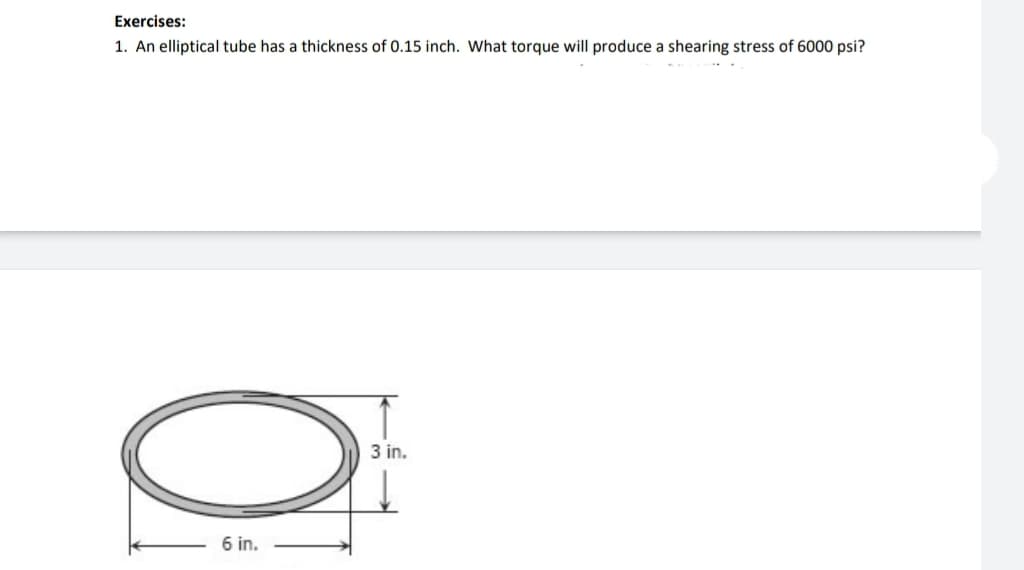Exercises:
1. An elliptical tube has a thickness of 0.15 inch. What torque will produce a shearing stress of 6000 psi?
O
6 in.
3 in.