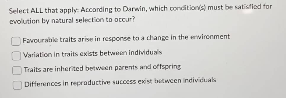 Select ALL that apply: According to Darwin, which condition(s) must be satisfied for
evolution by natural selection to occur?
Favourable traits arise in response to a change in the environment
Variation in traits exists between individuals
Traits are inherited between parents and offspring
Differences in reproductive success exist between individuals
