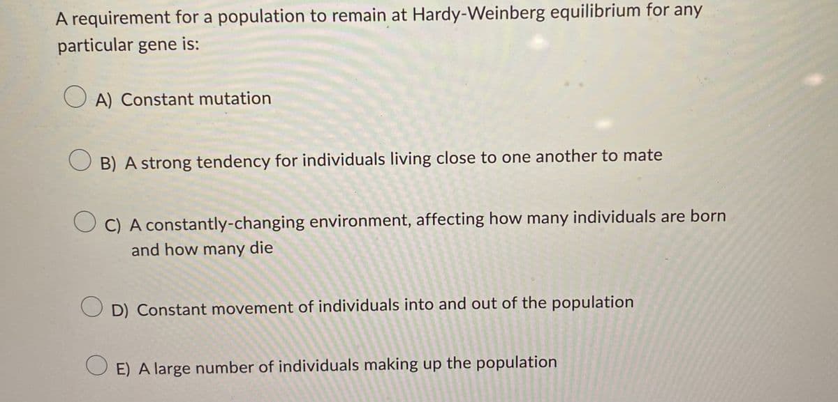 A requirement for a population to remain at Hardy-Weinberg equilibrium for any
particular gene is:
OA) Constant mutation
OB) A strong tendency for individuals living close to one another to mate
C) A constantly-changing environment, affecting how many individuals are born
and how many die
OD) Constant movement of individuals into and out of the population
OE) A large number of individuals making up the population
1945
2322
12
