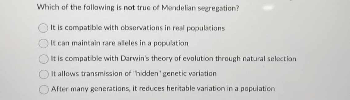 Which of the following is not true of Mendelian segregation?
It is compatible with observations in real populations
It can maintain rare alleles in a population
It is compatible with Darwin's theory of evolution through natural selection
It allows transmission of "hidden" genetic variation
After many generations, it reduces heritable variation in a population