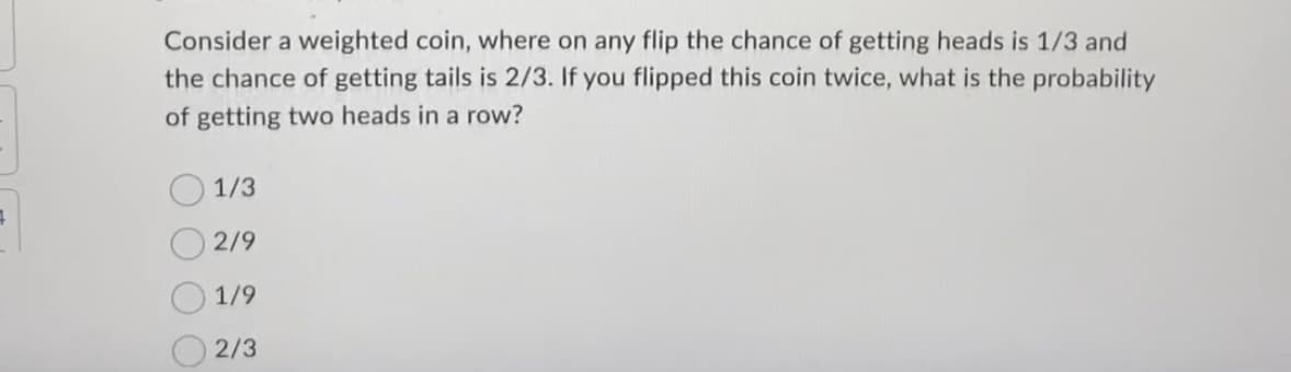 4
Consider a weighted coin, where on any flip the chance of getting heads is 1/3 and
the chance of getting tails is 2/3. If you flipped this coin twice, what is the probability
of getting two heads in a row?
1/3
2/9
1/9
2/3