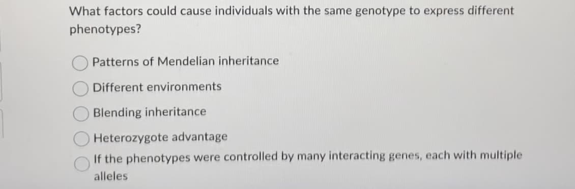 What factors could cause individuals with the same genotype to express different
phenotypes?
Patterns of Mendelian inheritance
Different environments
Blending inheritance
Heterozygote advantage
If the phenotypes were controlled by many interacting genes, each with multiple
alleles