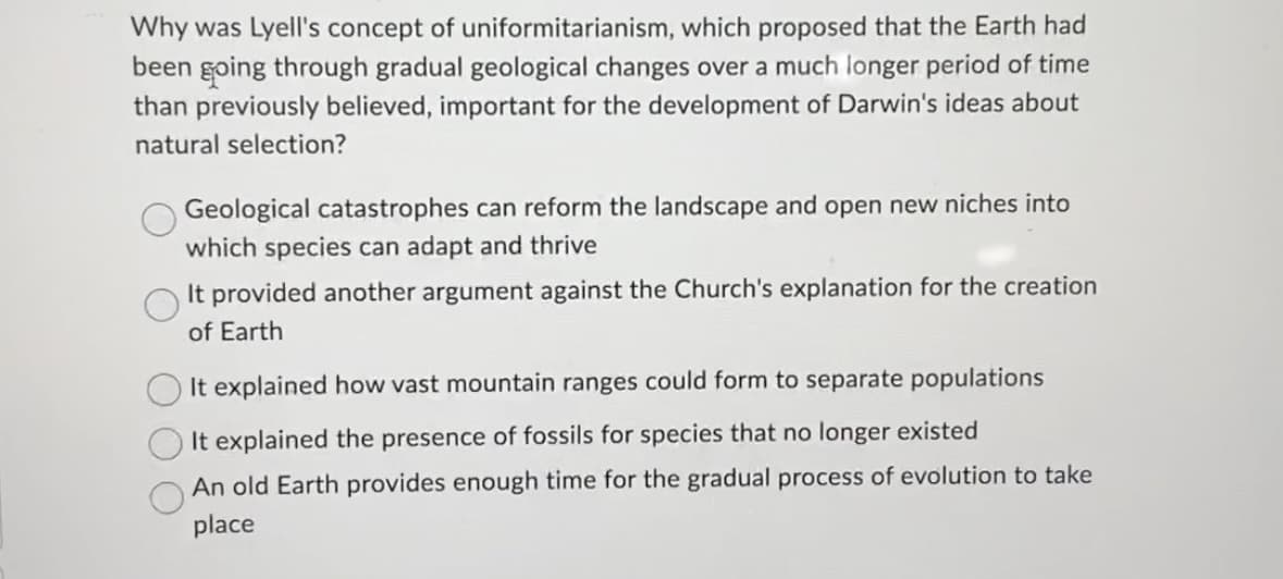 Why was Lyell's concept of uniformitarianism, which proposed that the Earth had
been going through gradual geological changes over a much longer period of time
than previously believed, important for the development of Darwin's ideas about
natural selection?
Geological catastrophes can reform the landscape and open new niches into
which species can adapt and thrive
It provided another argument against the Church's explanation for the creation
of Earth
It explained how vast mountain ranges could form to separate populations
It explained the presence of fossils for species that no longer existed
An old Earth provides enough time for the gradual process of evolution to take
place