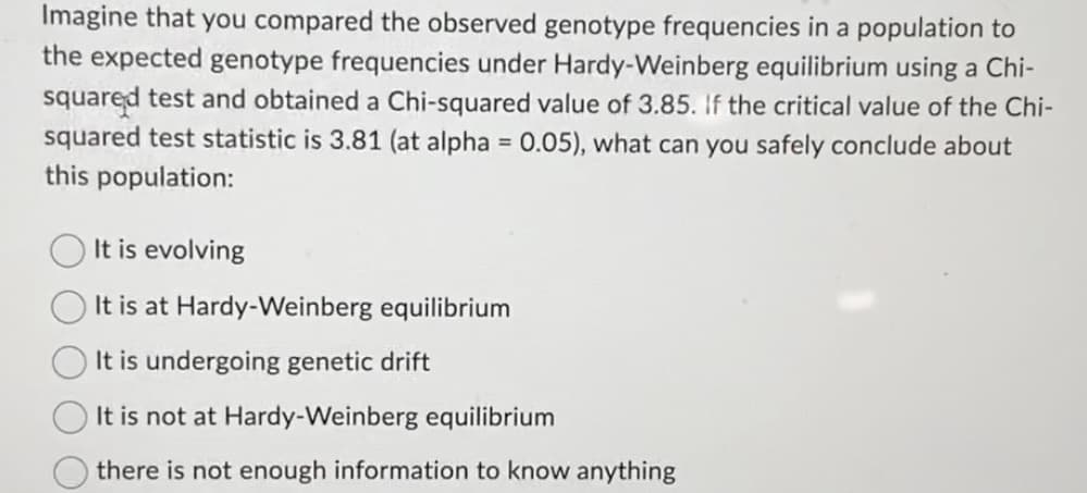 Imagine that you compared the observed genotype frequencies in a population to
the expected genotype frequencies under Hardy-Weinberg equilibrium using a Chi-
squared test and obtained a Chi-squared value of 3.85. If the critical value of the Chi-
squared test statistic is 3.81 (at alpha = 0.05), what can you safely conclude about
this population:
It is evolving
It is at Hardy-Weinberg equilibrium
It is undergoing genetic drift
It is not at Hardy-Weinberg equilibrium
there is not enough information to know anything