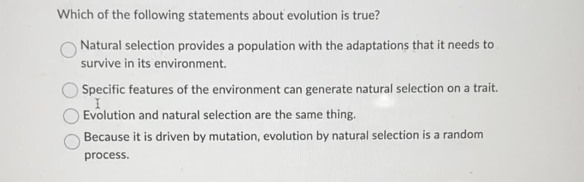 Which of the following statements about evolution is true?
Natural selection provides a population with the adaptations that it needs to
survive in its environment.
Specific features of the environment can generate natural selection on a trait.
Evolution and natural selection are the same thing.
Because it is driven by mutation, evolution by natural selection is a random
process.