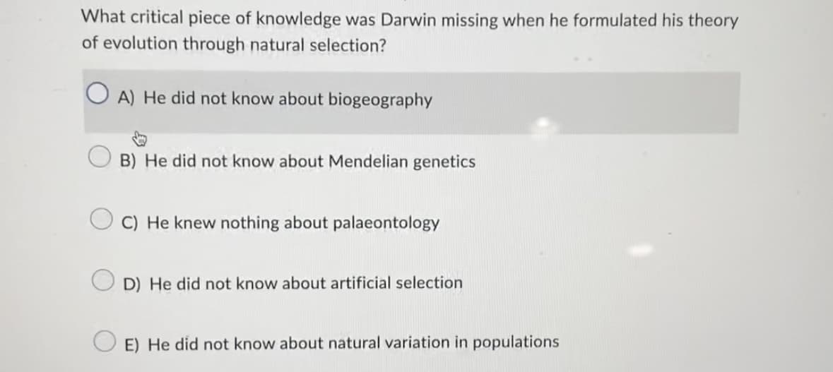 What critical piece of knowledge was Darwin missing when he formulated his theory
of evolution through natural selection?
OA) He did not know about biogeography
B) He did not know about Mendelian genetics
C) He knew nothing about palaeontology
D) He did not know about artificial selection
E) He did not know about natural variation in populations