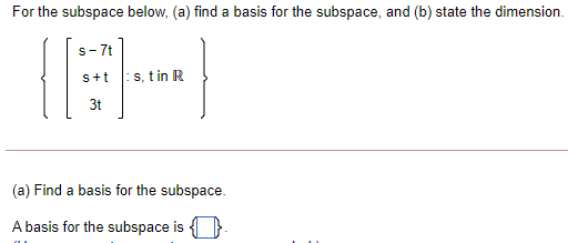 For the subspace below, (a) find a basis for the subspace, and (b) state the dimension.
S- 7t
s+t
s, t in R
3t
(a) Find a basis for the subspace.
A basis for the subspace is }.
