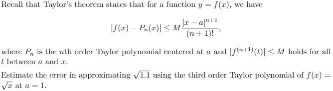 Recall that Taylor's theorem states that for a function y = f(x), we have
|f(x) – Pn(x)| < M-
(n+1)! '
where P, is the nth order Taylor polynomial centered at a and [f(ni1)(t)| < M holds for all
t between a and r.
Estimate the error in approximating V1.1 using the third order Taylor polynomial of f(r) =
VI at a = 1.

