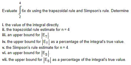 Evaluate 6x dx using the trapezoidal rule and Simpson's rule. Determine
2
i. the value of the integral directly.
ii. the trapezoidal rule estimate for n= 4
ii. an upper bound for E-|-
iv. the upper bound for ET| as a percentage of the integral's true value.
v. the Simpson's rule estimate for n= 4.
vi. an upper bound for Es
vii. the upper bound for |Es as a percentage of the integral's true value.
