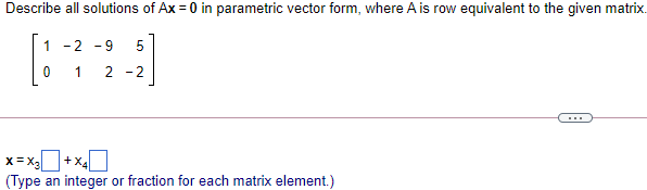 Describe all solutions of Ax = 0 in parametric vector form, where A is row equivalent to the given matrix.
1 -2 - 9
1
2 -2
...
x= x+x40
(Type an integer or fraction for each matrix element.)
