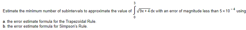 3
Estimate the minimum number of subintervals to approximate the value of V9x+4 dx with an error of magnitude less than 5x 10 * using
a. the error estimate formula for the Trapezoidal Rule.
b. the error estimate formula for Simpson's Rule.
