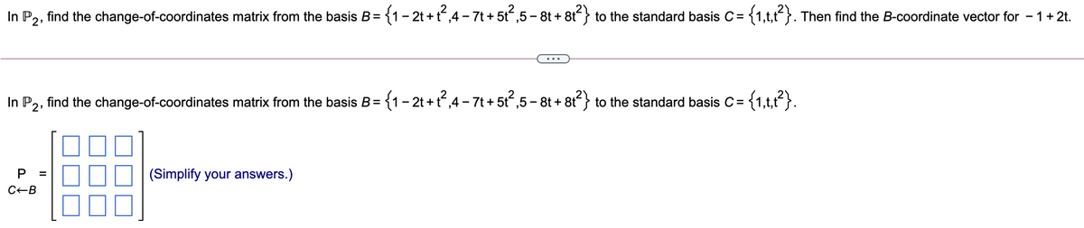 find the change-of-coordinates matrix from the basis B= {1-2t+t,4 - 7t + 5t,5 - 8t + 8t} to the standard basis C= {1,t,t}. Then find the B-coordinate vector for - 1+2t.
In P2:
In P2, find the change-of-coordinates matrix from the basis B= {1-2t +t,4- 7t +5t,5- 8t + 8t} to the standard basis C=
P
(Simplify your answers.)
C-B
