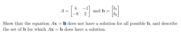 A =
and b =
-8 2
b2
Show that the equation Ax = b does not have a solution for all possible b, and describe
the set of b for which Ax = b does have a solution.
