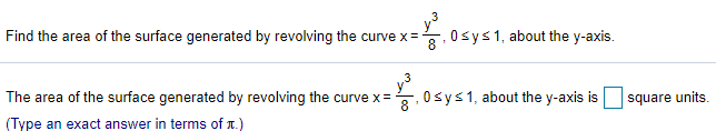 Find the area of the surface generated by revolving the curve x=
0sys1, about the y-axis.
The area of the surface generated by revolving the curve x=
8
0sys1, about the y-axis is
square units.
(Type an exact answer in terms of T.)
