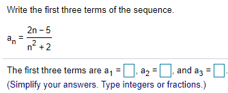 Write the first three terms of the sequence.
2n - 5
an
n? + 2
The first three terms are a, = |, a2
and az =
(Simplify your answers. Type integers or fractions.)
