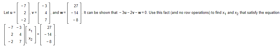 -7
-3
27
Let u =
2
v =
4
and w =
- 14
It can be shown that - 3u - 2v - w= 0. Use this fact (and no row operations) to find x, and x, that satisfy the equation
-2
7
- 8
-7 -3
27
X1
2
4
- 14
X2
7
-8
