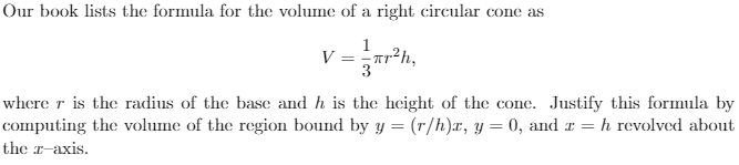 Our book lists the formula for the volume of a right circular cone as
V = Tr²h,
3
where r is the radius of the base and h is the height of the cone. Justify this formula by
computing the volume of the region bound by y = (r/h)x, y = 0, and x =
h revolved about
the r-axis.
