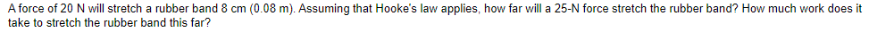 A force of 20 N will stretch a rubber band 8 cm (0.08 m). Assuming that Hooke's law applies, how far will a 25-N force stretch the rubber band? How much work does it
take to stretch the rubber band this far?

