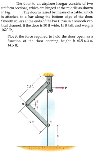 The door to an airplane hangar consists of two
uniform sections, which are hinged at the middle as shown
in Fig.
is attached to a bar along the bottom edge of the door.
Smooth rollers at the ends of the bar C run in a smooth ver-
tical channel. If the door is 30 ft wide, 15 ft tall, and weighs
1620 lb,
. The door is raised by means of a cable, which
Plot P, the force required to hold the door open, as a
function of the door opening height h (0.5 shs
14.5 ft).
7.5 ft
B
7.5 ft
