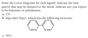 Draw the Lewis diagrams for each ligand. Indicate the lone
pair(s) that may be donated to the metal. Indicate any you expect
to be bidentate or polydentate.
a. CN
b. bipyridyl (bipy), which has the following structure:
c. NO,
