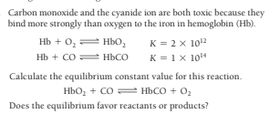 Carbon monoxide and the cyanide ion are both toxic because they
bind more strongly than oxygen to the iron in hemoglobin (Hb).
нь + о, — ньо,
Нь + со нЬсо
K = 2 x 1012
K = 1x 104
Calculate the equilibrium constant value for this reaction.
Ньо, + со — ньсо + о,
Does the equilibrium favor reactants or products?
