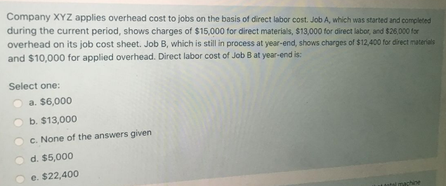 Company XYZ applies overhead cost to jobs on the basis of direct labor cost. Job A, which was started and completed
during the current period, shows charges of $15,000 for direct materials, $13,000 for direct labor, and $26,000 for
overhead on its job cost sheet. Job B, which is still in process at year-end, shows charges of $12,400 for direct materials
and $10,000 for applied overhead. Direct labor cost of Job B at year-end is:
Şelect one:
a. $6,000
b. $13,000
c. None of the answers given
d. $5,000
e. $22,400
tntal machine
