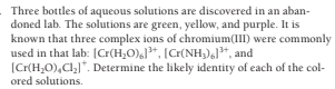 Three bottles of aqueous solutions are discovered in an aban-
doned lab. The solutions are green, yellow, and purple. It is
known that three complex ions of chromium(III) were commonly
used in that lab: [Cr(H,O),J*, [Cr(NH,)*, and
[Cr(H,0),Cl]*. Determine the likely identity of each of the col-
ored solutions.
