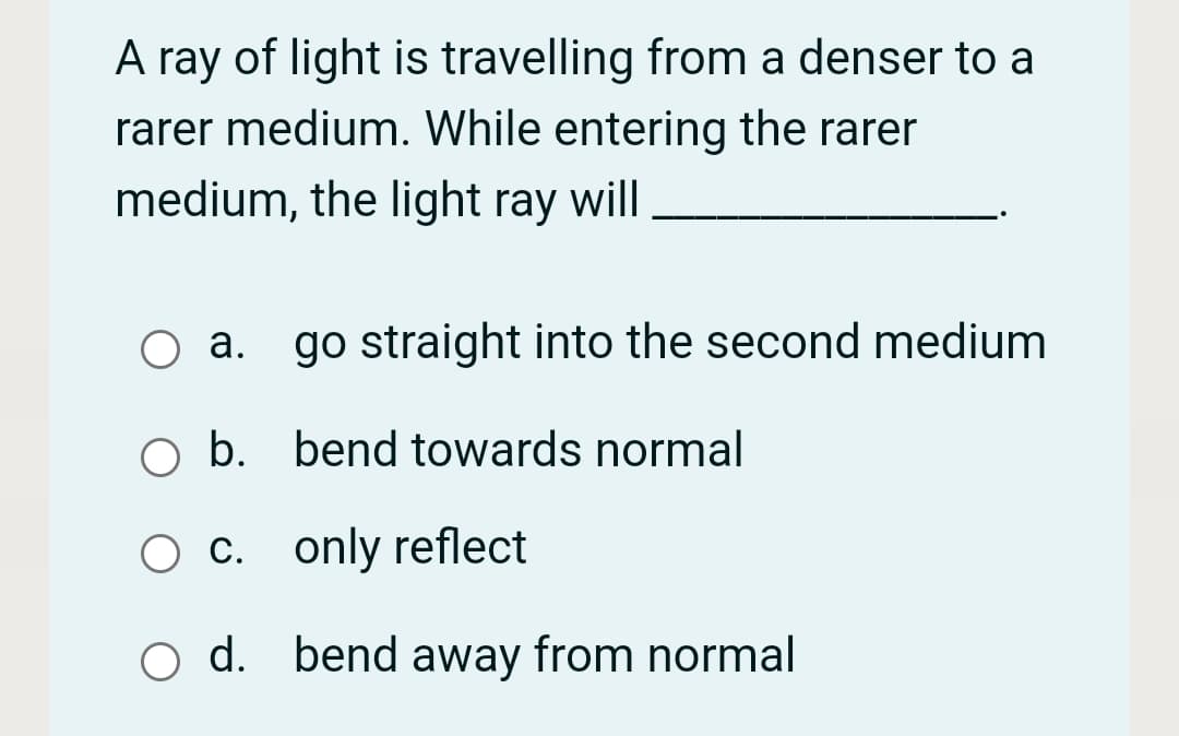 A ray of light is travelling from a denser to a
rarer medium. While entering the rarer
medium, the light ray will.
а.
go straight into the second medium
b. bend towards normal
O c. only reflect
O d. bend away from normal
