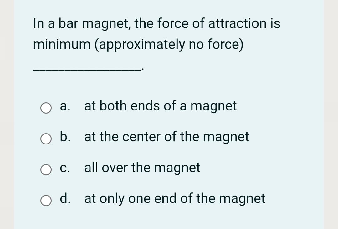 In a bar magnet, the force of attraction is
minimum (approximately no force)
O a. at both ends of a magnet
а.
o b. at the center of the magnet
O C. all over the magnet
d. at only one end of the magnet
