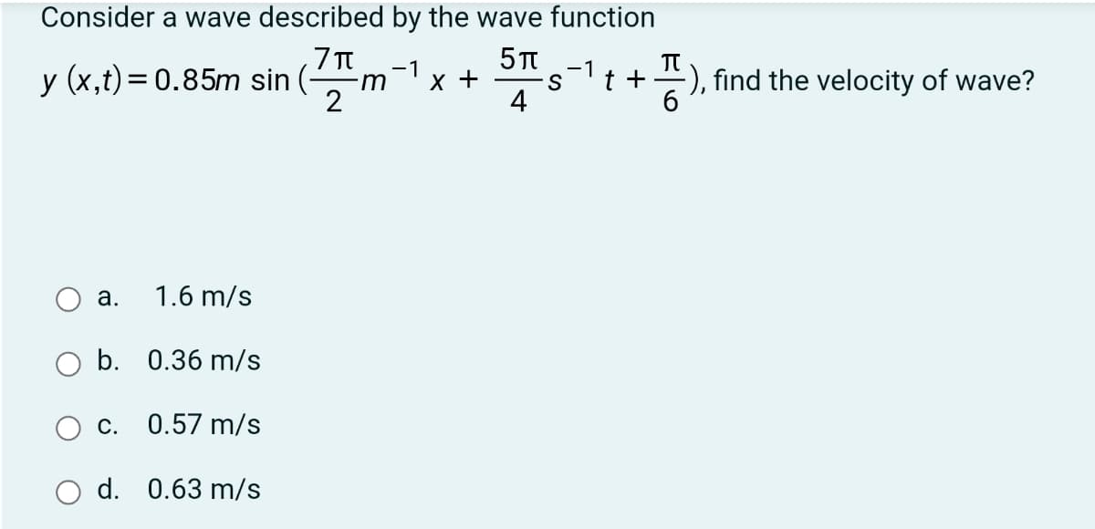 Consider a wave described by the wave function
,7T
y (x,t)= 0.85m sin (-m
2
-1
х +
-1
t +
-), find the velocity of wave?
4
а.
1.6 m/s
b. 0.36 m/s
С.
0.57 m/s
d. 0.63 m/s
