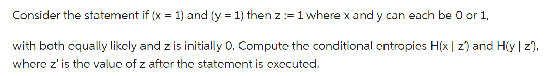 Consider the statement if (x = 1) and (y = 1) then z:= 1 where x and y can each be 0 or 1,
with both equally likely and z is initially O. Compute the conditional entropies H(x | z') and H(y | z'),
where z' is the value of z after the statement is executed.