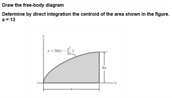 Draw the free-body diagram
Determine by direct integration the centroid of the area shown in the figure.
a = 13
y = 2k(x -
ka
