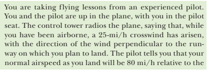 You are taking flying lessons from an experienced pilot.
You and the pilot are up in the plane, with you in the pilot
seat. The control tower radios the plane, saying that, while
you have been airborne, a 25-mi/h crosswind has arisen,
with the direction of the wind perpendicular to the run-
way on which you plan to land. The pilot tells you that your
normal airspeed as you land will be 80 mi/h relative to the
